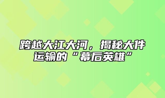 跨越大江大河，揭秘大件运输的“幕后英雄”