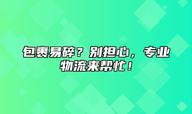 包裹易碎？别担心，专业物流来帮忙！