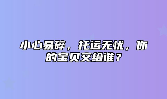 小心易碎，托运无忧，你的宝贝交给谁？