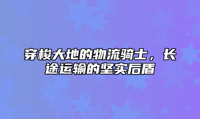 穿梭大地的物流骑士，长途运输的坚实后盾