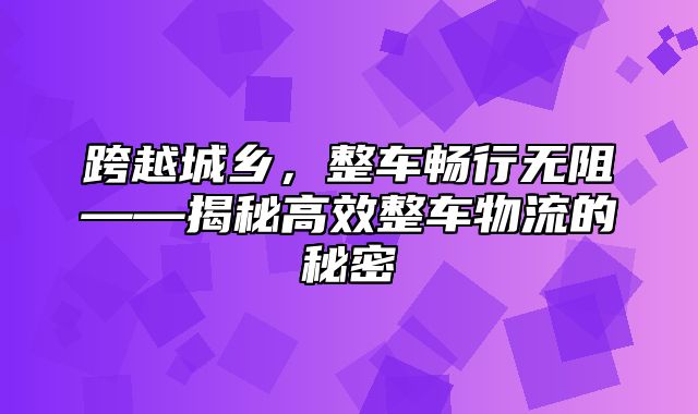 跨越城乡，整车畅行无阻——揭秘高效整车物流的秘密