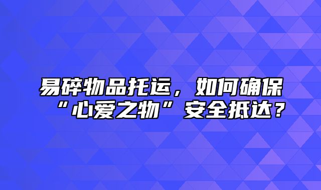 易碎物品托运，如何确保“心爱之物”安全抵达？