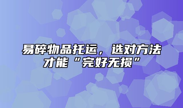 易碎物品托运，选对方法才能“完好无损”