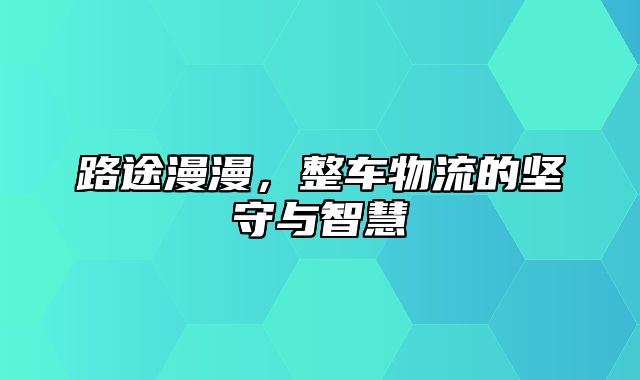 路途漫漫，整车物流的坚守与智慧