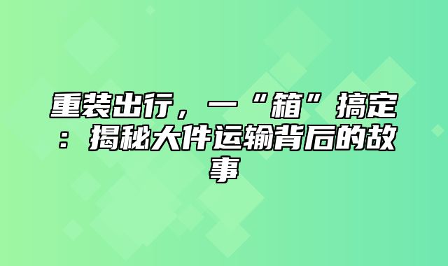 重装出行，一“箱”搞定：揭秘大件运输背后的故事