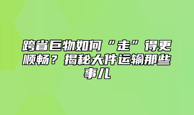 跨省巨物如何“走”得更顺畅？揭秘大件运输那些事儿